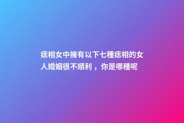 痣相女中擁有以下七種痣相的女人婚姻很不順利，你是哪種呢